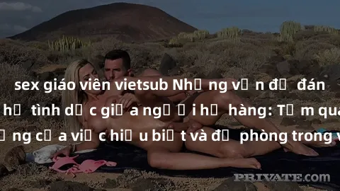 sex giáo viên vietsub Những vấn đề đáng quan tâm về quan hệ tình dục giữa người họ hàng: Tầm quan trọng của việc hiểu biết và đề phòng trong việc tiếp xúc trong gia đình.