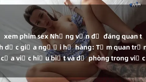 xem phim sex Những vấn đề đáng quan tâm về quan hệ tình dục giữa người họ hàng: Tầm quan trọng của việc hiểu biết và đề phòng trong việc tiếp xúc trong gia đình.