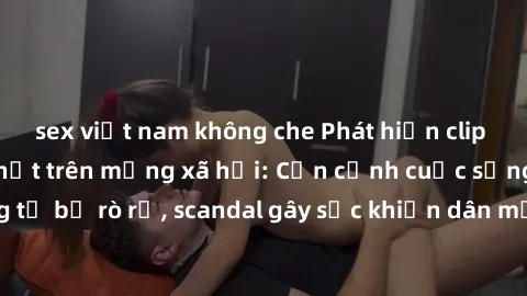 sex việt nam không che Phát hiện clip sex quay lén hot nhất trên mạng xã hội: Cận cảnh cuộc sống riêng tư bị rò rỉ, scandal gây sốc khiến dân mạng không khỏi bàng hoàng