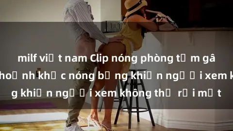 milf việt nam Clip nóng phòng tắm gây sốt: Cận cảnh khoảnh khắc nóng bỏng khiến người xem không thể rời mắt