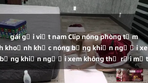 gái gọi việt nam Clip nóng phòng tắm gây sốt: Cận cảnh khoảnh khắc nóng bỏng khiến người xem không thể rời mắt