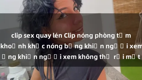 clip sex quay lén Clip nóng phòng tắm gây sốt: Cận cảnh khoảnh khắc nóng bỏng khiến người xem không thể rời mắt